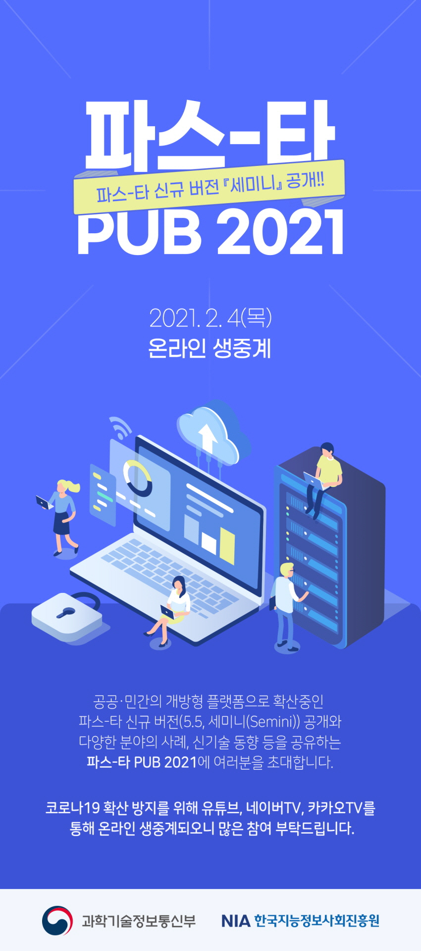 파스타 PUB 2021 (파스-타 신규 버전 세미니 공개!!), 2021년 2월 4일 (목), 온라인 생중계, 공공/민간의 개방형 플랫폼으로 확산중인 파스-타 신규 버전(5.5, 세미니(semini)) 공개와 다양한 분야의 사례, 신기술 동향 등을 공유하는 파스-타 PUB 2021에 여러분을 초대합니다. 코로나 19 확산 방지를 위해 유튜브, 네이버TV, 카카오TV를 통해 온라인 생중계되오니 많은 참여 부탁드립니다. 주관 및 주최 : 과학기술정보통신부, NIA 한국지능정보사회진흥원